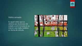Vidrio armado
Es aquel vidrio que se
obtiene por el proceso de
colado y se le incrusta en su
interior una malla metálica
en forma de retícula.
 