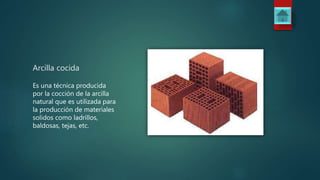 Arcilla cocida
Es una técnica producida
por la cocción de la arcilla
natural que es utilizada para
la producción de materiales
solidos como ladrillos,
baldosas, tejas, etc.
 