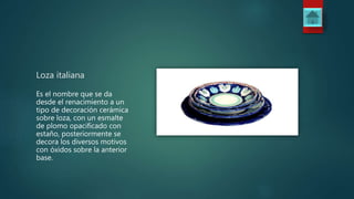 Loza italiana
Es el nombre que se da
desde el renacimiento a un
tipo de decoración cerámica
sobre loza, con un esmalte
de plomo opacificado con
estaño, posteriormente se
decora los diversos motivos
con óxidos sobre la anterior
base.
 
