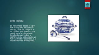 Loza inglesa
Se ha llamado desde el siglo
XIX al conjunto de lozas de
calidad superior, dirigidas a
un público más selecto y por
oposición a la etiqueta de
loza basta reservada a la
cacharrería de uso popular, ya
fuera vidriada y decorada, o la
loza tradicional monocroma.
 