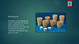 Refractarios
Se refiere a la propiedad de
ciertos materiales de resistir
altas temperaturas sin
descomponerse. No hay una
frontera clara entre los
materiales refractarios y los
que no lo son.
 