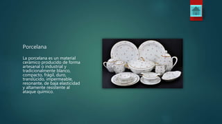 Porcelana
La porcelana es un material
cerámico producido de forma
artesanal o industrial y
tradicionalmente blanco,
compacto, frágil, duro,
translúcido, impermeable,
resonante, de baja elasticidad
y altamente resistente al
ataque químico.
 