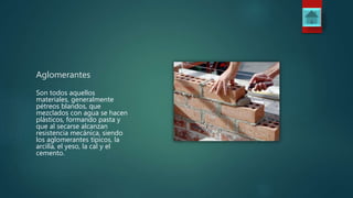 Aglomerantes
Son todos aquellos
materiales, generalmente
pétreos blandos, que
mezclados con agua se hacen
plásticos, formando pasta y
que al secarse alcanzan
resistencia mecánica, siendo
los aglomerantes típicos, la
arcilla, el yeso, la cal y el
cemento.
 