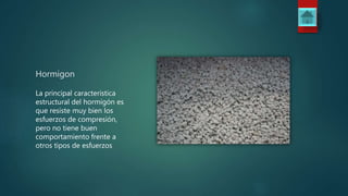 Hormigon
La principal característica
estructural del hormigón es
que resiste muy bien los
esfuerzos de compresión,
pero no tiene buen
comportamiento frente a
otros tipos de esfuerzos
 