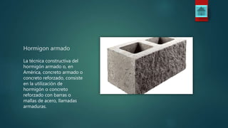 Hormigon armado
La técnica constructiva del
hormigón armado o, en
América, concreto armado o
concreto reforzado, consiste
en la utilización de
hormigón o concreto
reforzado con barras o
mallas de acero, llamadas
armaduras.
 