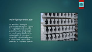 Hormigon pre tensado
Se denomina hormigón
pretensado (en algunos lugares
de Hispanoamérica concreto
preesforzado) a la tecnología
de construcción de elementos
estructurales de hormigón
sometidos intencionadamente
a esfuerzos de compresión
previos a su puesta en servicio
 