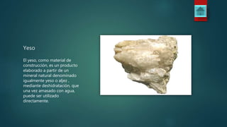 Yeso
El yeso, como material de
construcción, es un producto
elaborado a partir de un
mineral natural denominado
igualmente yeso o aljez ,
mediante deshidratación, que
una vez amasado con agua,
puede ser utilizado
directamente.
 