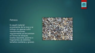 Petreos
Es aquél material
proveniente de la roca y se
utilizan sin apenas sufrir
transformaciones,
regularmente se encuentran
en forma de bloques,
losetas (teyolote, pizarra) o
fragmentos de distintos
tamaños (canteras y gravas).
 