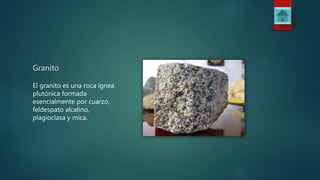 Granito
El granito es una roca ígnea
plutónica formada
esencialmente por cuarzo,
feldespato alcalino,
plagioclasa y mica.
 