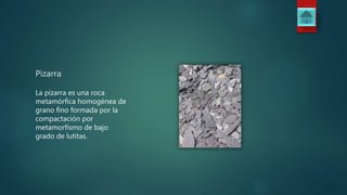 Pizarra
La pizarra es una roca
metamórfica homogénea de
grano fino formada por la
compactación por
metamorfismo de bajo
grado de lutitas.
 