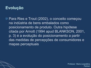 Evolução Para Ries e Trout (2002), o conceito começou na indústria de bens embalados como posicionamento de produto. Outra hipótese citada por Arnott (1994 apud BLANKSON, 2001, p. 3) é a evolução do posicionamento a partir das medidas de percepções de consumidores e mapas perceptuais 