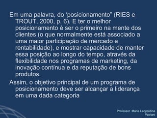 Em uma palavra, do ‘posicionamento” (RIES e TROUT, 2000, p. 6). E ter o melhor posicionamento é ser o primeiro na mente dos clientes (o que normalmente está associado a uma maior participação de mercado e rentabilidade), e mostrar capacidade de manter essa posição ao longo do tempo, através da flexibilidade nos programas de marketing, da inovação contínua e da reputação de bons produtos.  Assim, o objetivo principal de um programa de posicionamento deve ser alcançar a liderança em uma dada categoria 