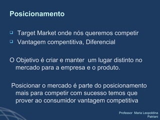 Posicionamento Target Market onde nós queremos competir Vantagem compentitiva, Diferencial O Objetivo é criar e manter  um lugar distinto no mercado para a empresa e o produto. Posicionar o mercado é parte do posicionamento mais para competir com sucesso temos que prover ao consumidor vantagem competitiva 