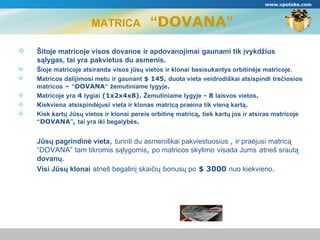 MATRICA   “ DOVANA ” Šitoje matricoje visos dovanos   ir apdovanojimai   gaunami tik įvykdžius sąlygas, tai yra   pakvietus du asmenis. Šioje matricoje atsiranda   visos jūsų vietos   ir klonai   besisukantys orbitinėje matricoje. Matricos dalijimosi metu   ir gaunant   $  145,  duota vieta   veidrodiškai atsispindi   trečiosios matricos  –  “ DOVANA “   žemutiniame lygyje .  Matricoje yra  4  lygiai  (1х2х4х8).  Žemutiniame lygyje  - 8  laisvos vietos . К iekviena   atsispindėjusi   vieta ir klonas   matricą praeina tik vieną kartą . Kiek kartų Jūsų vietos ir klonai   pereis orbitinę matricą ,  tiek kartų jos ir atsiras matricoje   “ DOVANA ” ,  tai yra iki begalybės . Jūsų pagrindinė vieta ,  turinti du asmeniškai pakviestuosius  ,  ir praėjusi matricą “ DOVANA ”   tam tikromis sąlygomis ,  po matricos skylimo   visada Jums   a tneš srautą  dovanų . Visi Jūsų klonai   atneš begalinį skaičių   bonusų po   $  3000  nuo kiekvieno . www.vpotoke.com 