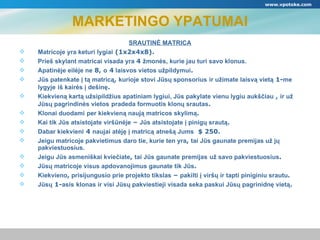 MARKETINGO YPATUMAI 鴡ձĖ MATRICA Matricoje yra keturi lygiai  (1х2х4х8). Prieš skylant matricai visada yra  4  žmonės, kurie jau turi savo klonus.   Apatinėje eilėje ne  8,  o  4  laisvos vietos užpildymui .  Jūs patenkate į tą matricą ,  kurioje stovi Jūsų sponsorius   ir užimate laisvą vietą  1- me lygyje   iš kairės į dešinę .  Kiekvieną kartą užsipildžius apatiniam lygiui, Jūs pakylate vienu lygiu aukščiau  ,  ir už Jūsų pagrindinės vietos   pradeda formuotis klonų srautas . Klonai duodami   per kiekvieną naują matricos skylimą . Kai tik Jūs atsistojate viršūnėje  –  Jūs atsistojate į pinigų srautą . Dabar kiekvieni  4  naujai atėję į matricą   atnešą Jums   $  250. Jeigu matricoje pakvietimus daro tie, kurie ten yra ,  tai Jūs gaunate premijas už jų   pakviestuosius. Jeigu Jūs asmeniškai kviečiate ,  tai Jūs gaunate premijas   už savo pakviestuosius . Jūsų matricoje visus apdovanojimus gaunate tik Jūs . Kiekvieno ,  prisijungusio prie projekto tikslas  –  pakilti į viršų ir tapti piniginiu srautu . Jūsų  1- asis   klonas ir visi Jūsų pakviestieji visada seka paskui Jūsų pagrinidnę vietą . www.vpotoke.com 