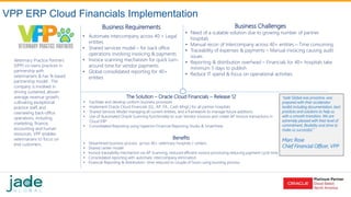 VPP Financials – Case Study Topic: Veterinary Practice Partners
Cloud Financials Implementation
Veterinary Practice Partners
(VPP) co-owns practices in
partnership with
veterinarians & has % based
partnership model . The
company is involved in
driving sustained, above-
average revenue growth,
cultivating exceptional
practice staff, and
overseeing back-office
operations, including
marketing, finance,
accounting and human
resources. VPP enables
veterinarians to focus on
end customers.
Business Challenges
• Need of a scalable solution due to growing number of partner
hospitals
• Manual recon of Intercompany across 40+ entities – Time consuming
• Traceability of expenses & payments – Manual invoicing causing audit
issues
• Reporting & distribution overhead – Financials for 40+ hospitals take
minimum 5 days to publish
• Reduce IT spend & focus on operational activities
The Solution – Oracle Cloud Financials – Release 12
• Facilitate and develop uniform business processes
• Implement Oracle Cloud Financials (GL, AP, FA , Cash Mngt.) for all partner hospitals
• Shared Services Model managing all current entities, and a framework to manage future additions
• Use of Automated Oracle Scanning functionality to scan Vendor invoices and create AP Invoice transactions in
Cloud ERP
• Consolidated Reporting using Hyperion Financial Reporting Studio & SmartView
Benefits
• Streamlined business process across 40+ veterinary hospitals / centers
• Shared center model
• Invoice traceability mechanism via AP Scanning, reduced efficient invoice processing reducing payment cycle time
• Consolidated reporting with automatic intercompany elimination
• Financial Reporting & distribution– time reduced to couple of hours using bursting process
Business Requirements
• Automate intercompany across 40 + Legal
entities
• Shared services model – for back office
operations involving invoicing & payments
• Invoice scanning mechanism for quick turn-
around time for vendor payments
• Global consolidated reporting for 40+
entities
VPP ERP Cloud Financials Implementation
“Jade Global was proactive, was
prepared with their accelerator
toolkit including documentation, best
practices and solutions to help us
with a smooth transition. We are
extremely pleased with their level of
commitment, flexibility and drive to
make us successful.”
Marc Rose
Chief Financial Officer, VPP
 