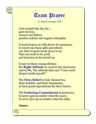 Team Prayer
Fr. Brian Cavanaugh, TOR
God created this day for...
gain not loss,
success not failure,
positive actions not negative thoughts.
O Lord inspire us with desire for greatness,
to wisely use these gifts and talents
you have so generously given to us.
They are tools to be used,
not treasures to be stored up.
Create in these young athletes:
the Right Attitude to excel in the classroom
and in life. The attitude that says "I can reach
deeper inside myself."
The Firm Belief in God, themselves,
their families, and their teammates,
to have great expectations for their future.
The Enduring Commitment to persevere,
to never quit no matter what the score,
to never give up no matter what the odds.
Amen.
 