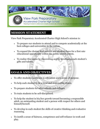 MISSION STATEMENT
View Park Preparatory Accelerated Charter High School’s mission is:
• To prepare our students to attend and to compete academically at the
best colleges and universities in the nation.
• To expand the choices that parents and students have for a first rate
educational opportunity within the public school system.
• To realize this vision by discovering and by developing each student’s
gifts and talents.
GOALS AND OBJECTIVES
• To offer students excellence in education and a sense of purpose.
• To help each student to be a loyal and responsible citizen.
• To prepare students for other schools and colleges.
• To train students to be self-disciplined.
• To help the student in his/her growth toward becoming a responsible
adult, an outstanding student and a person with respect for others and
himself/herself.
• To develop in each student the skills of creative thinking and evaluative
reasoning.
• To instill a sense of fairness, competence and self-reliance in work and
play.
 