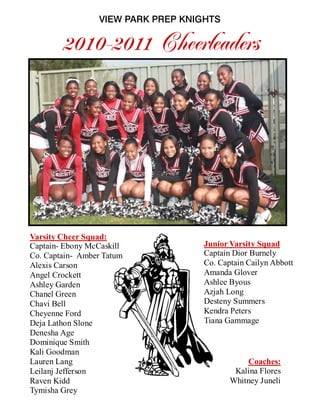 Varsity Cheer Squad:
Captain- Ebony McCaskill
Co. Captain- Amber Tatum
Alexis Carson
Angel Crockett
Ashley Garden
Chanel Green
Chavi Bell
Cheyenne Ford
Deja Lathon Slone
Denesha Age
Dominique Smith
Kali Goodman
Lauren Lang
Leilanj Jefferson
Raven Kidd
Tymisha Grey
Junior Varsity Squad
Captain Dior Burnely
Co. Captain Cailyn Abbott
Amanda Glover
Ashlee Byous
Azjah Long
Desteny Summers
Kendra Peters
Tiana Gammage
Coaches:
Kalina Flores
Whitney Juneli
VIEW PARK PREP KNIGHTS
2010-2011 Cheerleaders
 