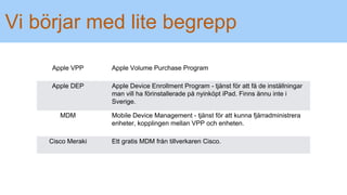 Vi börjar med lite begrepp
Apple VPP Apple Volume Purchase Program
Apple DEP Apple Device Enrollment Program - tjänst för att få de inställningar
man vill ha förinstallerade på nyinköpt iPad. Finns ännu inte i
Sverige.
MDM Mobile Device Management - tjänst för att kunna fjärradministrera
enheter, kopplingen mellan VPP och enheten.
Cisco Meraki Ett gratis MDM från tillverkaren Cisco.
 