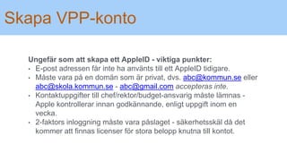 Skapa VPP-konto
Ungefär som att skapa ett AppleID - viktiga punkter:
• E-post adressen får inte ha använts till ett AppleID tidigare.
• Måste vara på en domän som är privat, dvs. abc@kommun.se eller
abc@skola.kommun.se - abc@gmail.com accepteras inte.
• Kontaktuppgifter till chef/rektor/budget-ansvarig måste lämnas -
Apple kontrollerar innan godkännande, enligt uppgift inom en
vecka.
• 2-faktors inloggning måste vara påslaget - säkerhetsskäl då det
kommer att finnas licenser för stora belopp knutna till kontot.
 