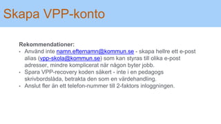 Skapa VPP-konto
Rekommendationer:
• Använd inte namn.efternamn@kommun.se - skapa hellre ett e-post
alias (vpp-skola@kommun.se) som kan styras till olika e-post
adresser, mindre komplicerat när någon byter jobb.
• Spara VPP-recovery koden säkert - inte i en pedagogs
skrivbordslåda, betrakta den som en värdehandling.
• Anslut fler än ett telefon-nummer till 2-faktors inloggningen.
 