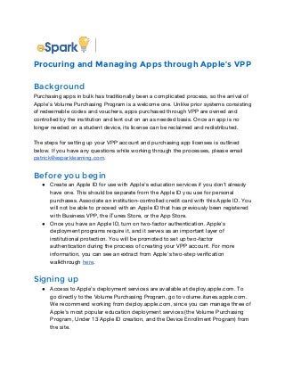 Procuring and Managing Apps through Apple’s VPP 
Background 
Purchasing apps in bulk has traditionally been a complicated process, so the arrival of 
Apple’s Volume Purchasing Program is a welcome one. Unlike prior systems consisting 
of redeemable codes and vouchers, apps purchased through VPP are owned and 
controlled by the institution and lent out on an as needed basis. Once an app is no 
longer needed on a student device, its license can be reclaimed and redistributed. 
The steps for setting up your VPP account and purchasing app licenses is outlined 
below. If you have any questions while working through the processes, please email 
patrick@esparklearning.com. 
Before you begin 
● Create an Apple ID for use with Apple’s education services if you don’t already 
have one. This should be separate from the Apple ID you use for personal 
purchases. Associate an institution-controlled credit card with this Apple ID. You 
will not be able to proceed with an Apple ID that has previously been registered 
with Business VPP, the iTunes Store, or the App Store. 
● Once you have an Apple ID, turn on two-factor authentication. Apple’s 
deployment programs require it, and it serves as an important layer of 
institutional protection. You will be promoted to set up two-factor 
authentication during the process of creating your VPP account. For more 
information, you can see an extract from Apple’s two-step verification 
walkthrough here. 
Signing up 
● Access to Apple’s deployment services are available at deploy.apple.com. To 
go directly to the Volume Purchasing Program, go to volume.itunes.apple.com. 
We recommend working from deploy.apple.com, since you can manage three of 
Apple’s most popular education deployment services (the Volume Purchasing 
Program, Under 13 Apple ID creation, and the Device Enrollment Program) from 
the site. 
 