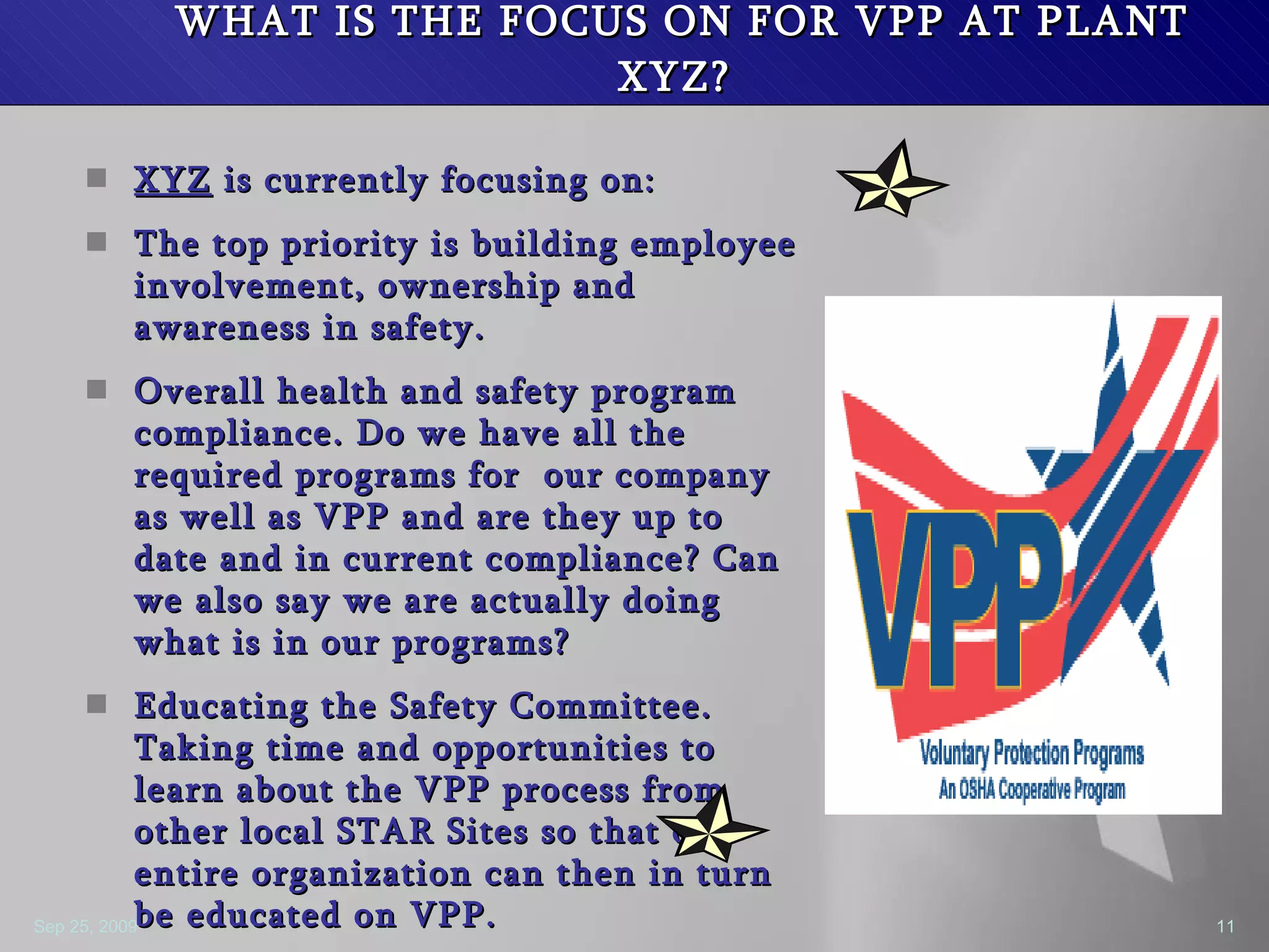 WHAT IS THE FOCUS ON FOR VPP AT PLANT XYZ?  XYZ  is currently focusing on: The top priority is building employee involvement, ownership and awareness in safety.  Overall health and safety program compliance. Do we have all the required programs for  our company as well as VPP and are they up to date and in current compliance? Can we also say we are actually doing what is in our programs? Educating the Safety Committee. Taking time and opportunities to learn about the VPP process from other local STAR Sites so that our entire organization can then in turn be educated on VPP. 