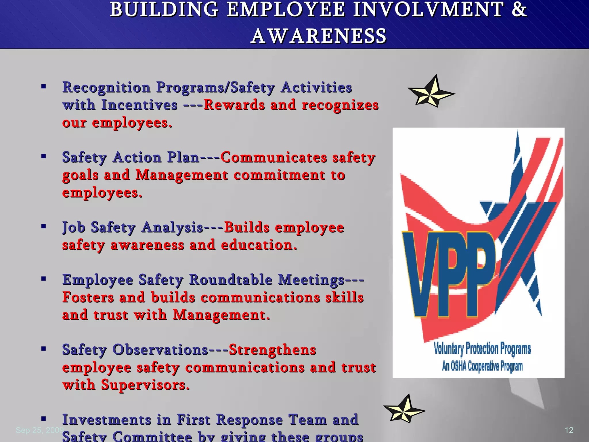 BUILDING EMPLOYEE INVOLVMENT & AWARENESS Recognition Programs/Safety Activities with Incentives --- Rewards and recognizes our employees. Safety Action Plan--- Communicates safety goals and Management commitment to employees. Job Safety Analysis--- Builds employee safety awareness and education. Employee Safety Roundtable Meetings--- Fosters and builds communications skills and trust with Management.  Safety Observations--- Strengthens employee safety communications and trust with Supervisors. Investments in First Response Team and Safety Committee by giving these groups more ownership and control.--- Builds employee trust and empowerment to be able to make decisions about health and safety all on their own. 