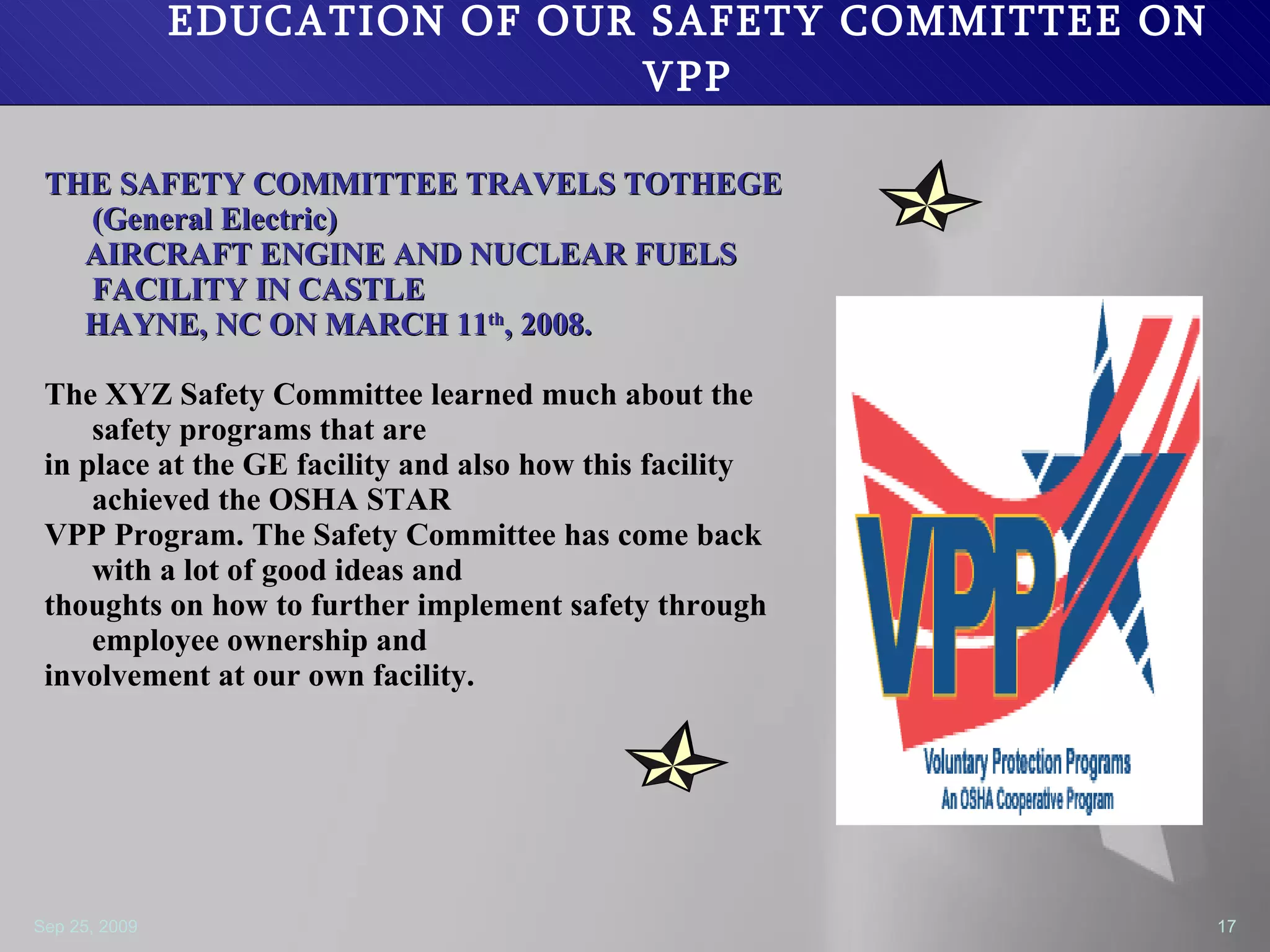 EDUCATION OF OUR SAFETY COMMITTEE ON VPP THE SAFETY COMMITTEE TRAVELS TOTHEGE (General Electric) AIRCRAFT ENGINE AND NUCLEAR FUELS  FACILITY IN CASTLE  HAYNE, NC ON MARCH 11 th , 2008. The XYZ Safety Committee learned much about the safety programs that are  in place at the GE facility and also how this facility achieved the OSHA STAR  VPP Program. The Safety Committee has come back with a lot of good ideas and thoughts on how to further implement safety through employee ownership and  involvement at our own facility.  