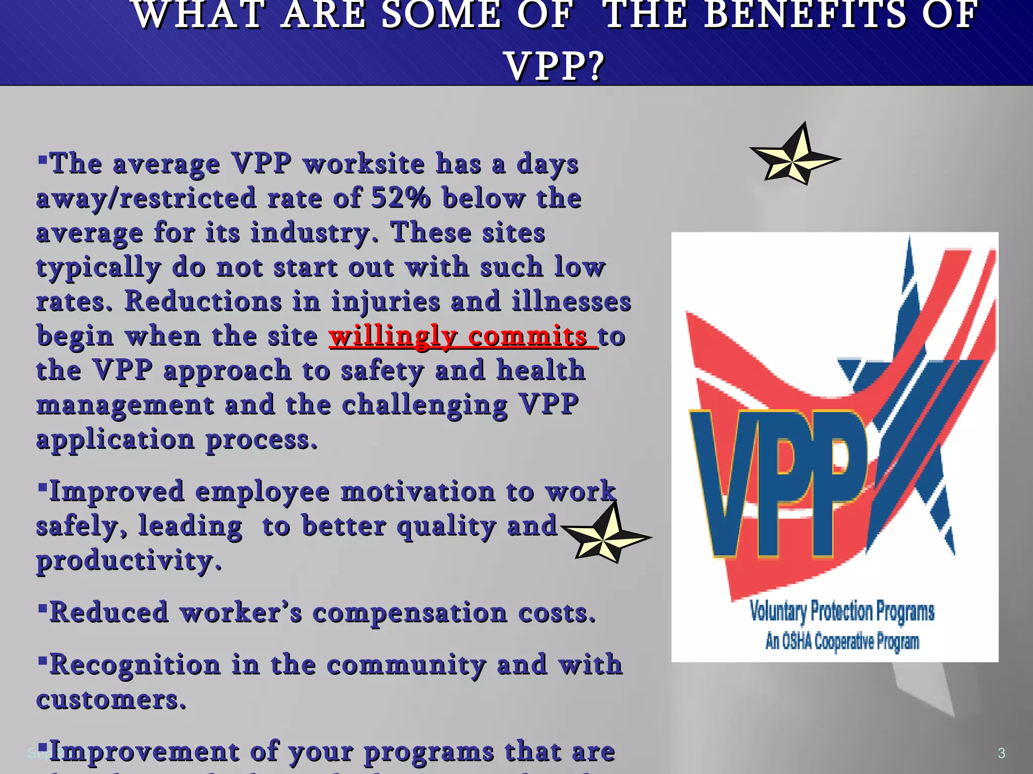 WHAT ARE SOME OF  THE BENEFITS OF VPP? The average VPP worksite has a days away/restricted rate of 52% below the average for its industry. These sites typically do not start out with such low rates. Reductions in injuries and illnesses begin when the site  willingly commits  to the VPP approach to safety and health management and the challenging VPP application process. Improved employee motivation to work safely, leading  to better quality and productivity. Reduced worker’s compensation costs. Recognition in the community and with customers. Improvement of your programs that are already good, through the internal and external application process. 