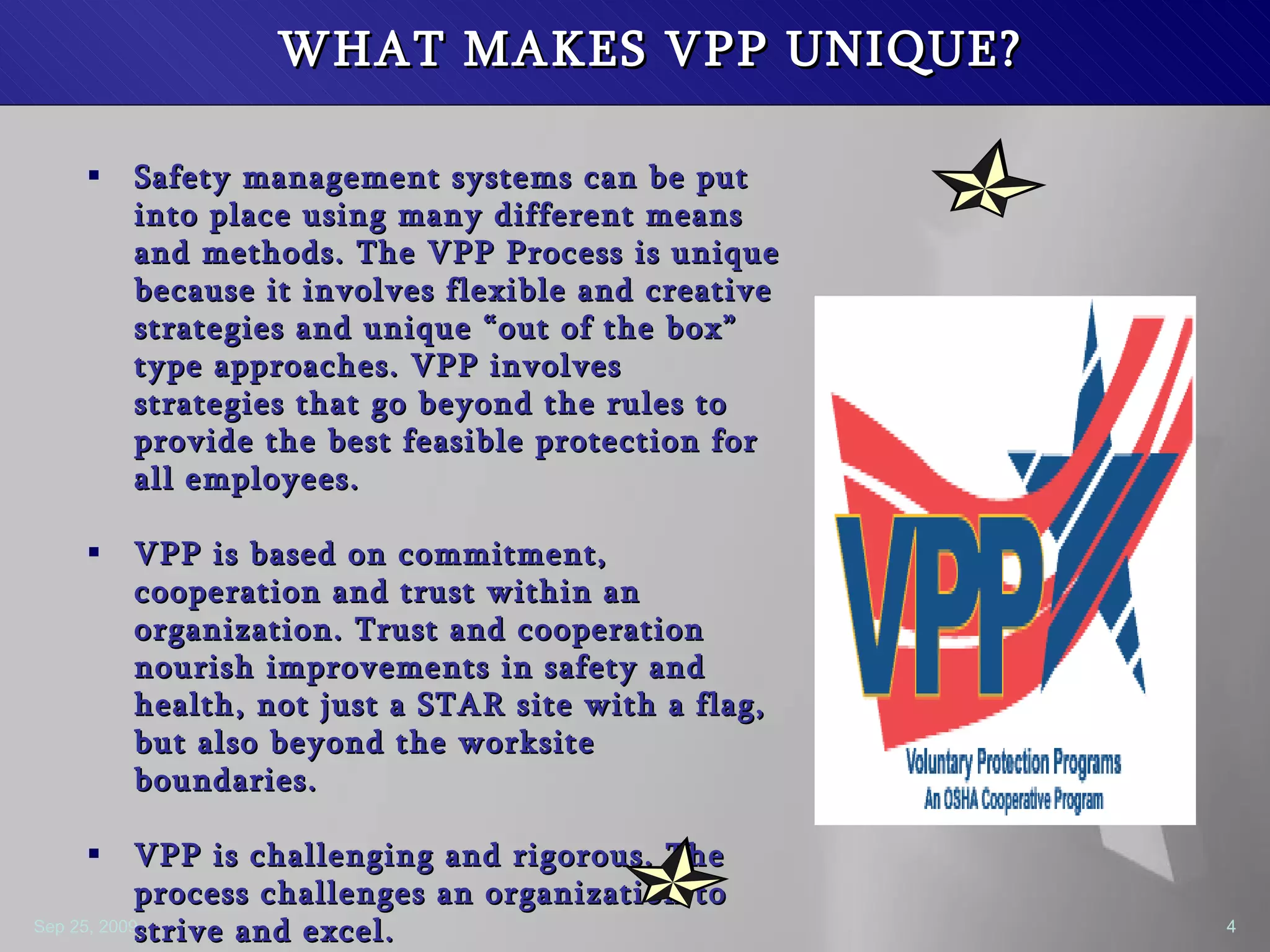 WHAT MAKES VPP UNIQUE? Safety management systems can be put into place using many different means and methods. The VPP Process is unique because it involves flexible and creative strategies and unique “out of the box” type approaches. VPP involves strategies that go beyond the rules to provide the best feasible protection for all employees.  VPP is based on commitment, cooperation and trust within an organization. Trust and cooperation nourish improvements in safety and health, not just a STAR site with a flag, but also beyond the worksite boundaries.  VPP is challenging and rigorous. The process challenges an organization to strive and excel. VPP gives ownership  and control of safety and health to the employees, not management. 