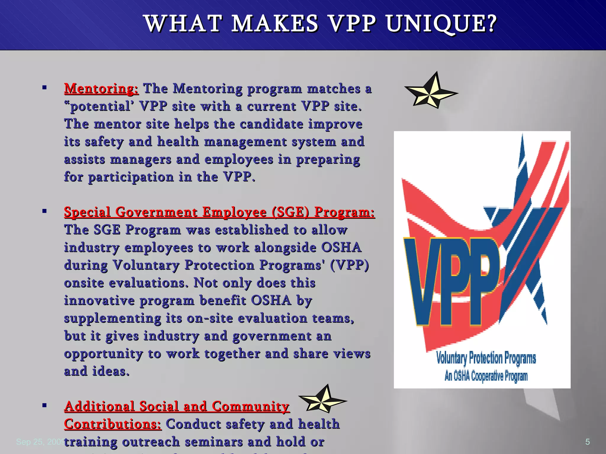WHAT MAKES VPP UNIQUE? Mentoring:  The Mentoring program matches a “potential’ VPP site with a current VPP site. The mentor site helps the candidate improve its safety and health management system and assists managers and employees in preparing for participation in the VPP. Special Government Employee (SGE) Program:  The SGE Program was established to allow industry employees to work alongside OSHA during Voluntary Protection Programs' (VPP) onsite evaluations. Not only does this innovative program benefit OSHA by supplementing its on-site evaluation teams, but it gives industry and government an opportunity to work together and share views and ideas. Additional Social and Community Contributions:  Conduct safety and health training outreach seminars and hold or participate in safety and health conferences.  