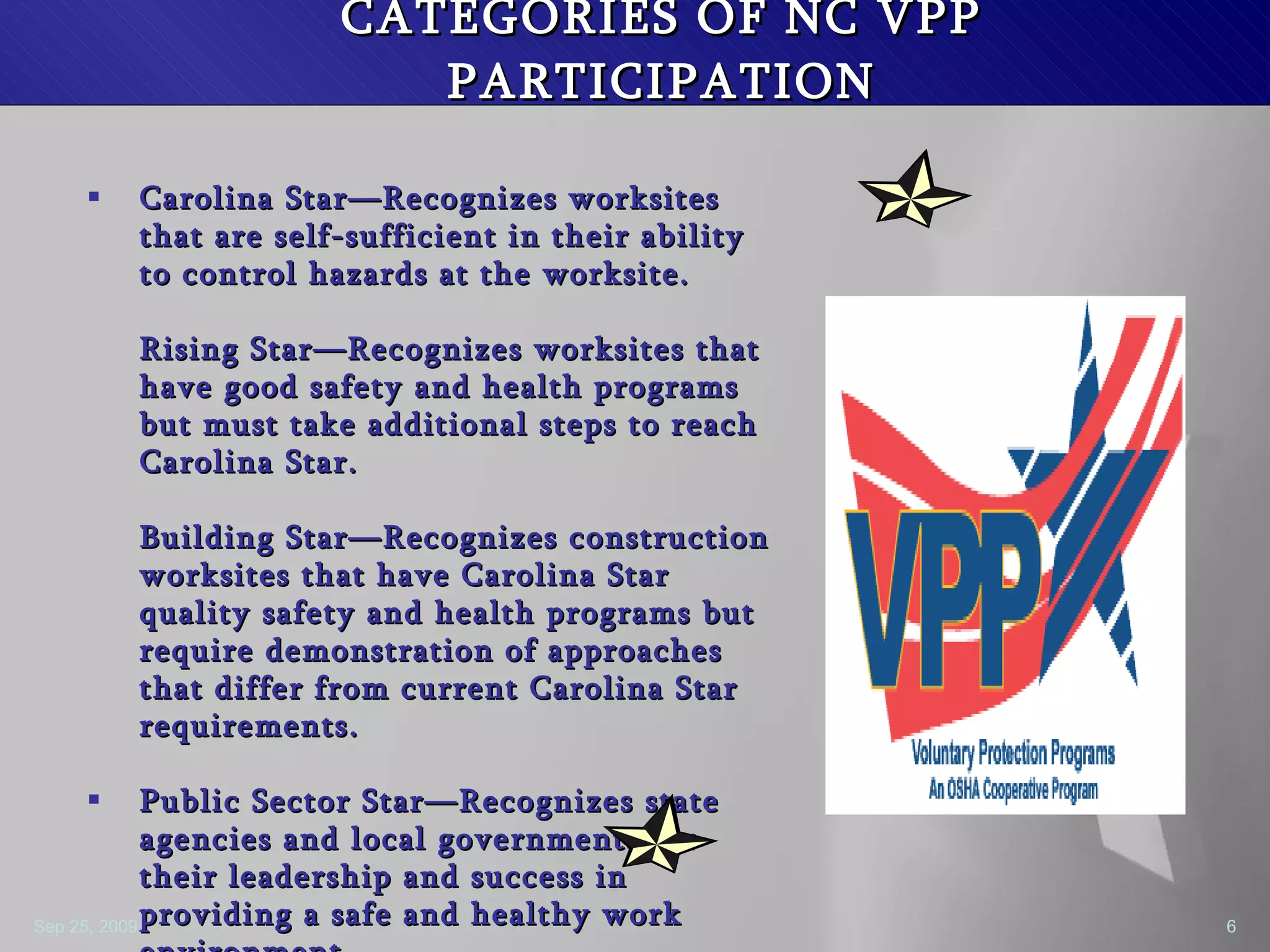 CATEGORIES OF NC VPP PARTICIPATION Carolina Star—Recognizes worksites that are self-sufficient in their ability to control hazards at the worksite. Rising Star—Recognizes worksites that have good safety and health programs but must take additional steps to reach Carolina Star. Building Star—Recognizes construction worksites that have Carolina Star quality safety and health programs but require demonstration of approaches that differ from current Carolina Star requirements. Public Sector Star—Recognizes state agencies and local governments for their leadership and success in providing a safe and healthy work environment.  