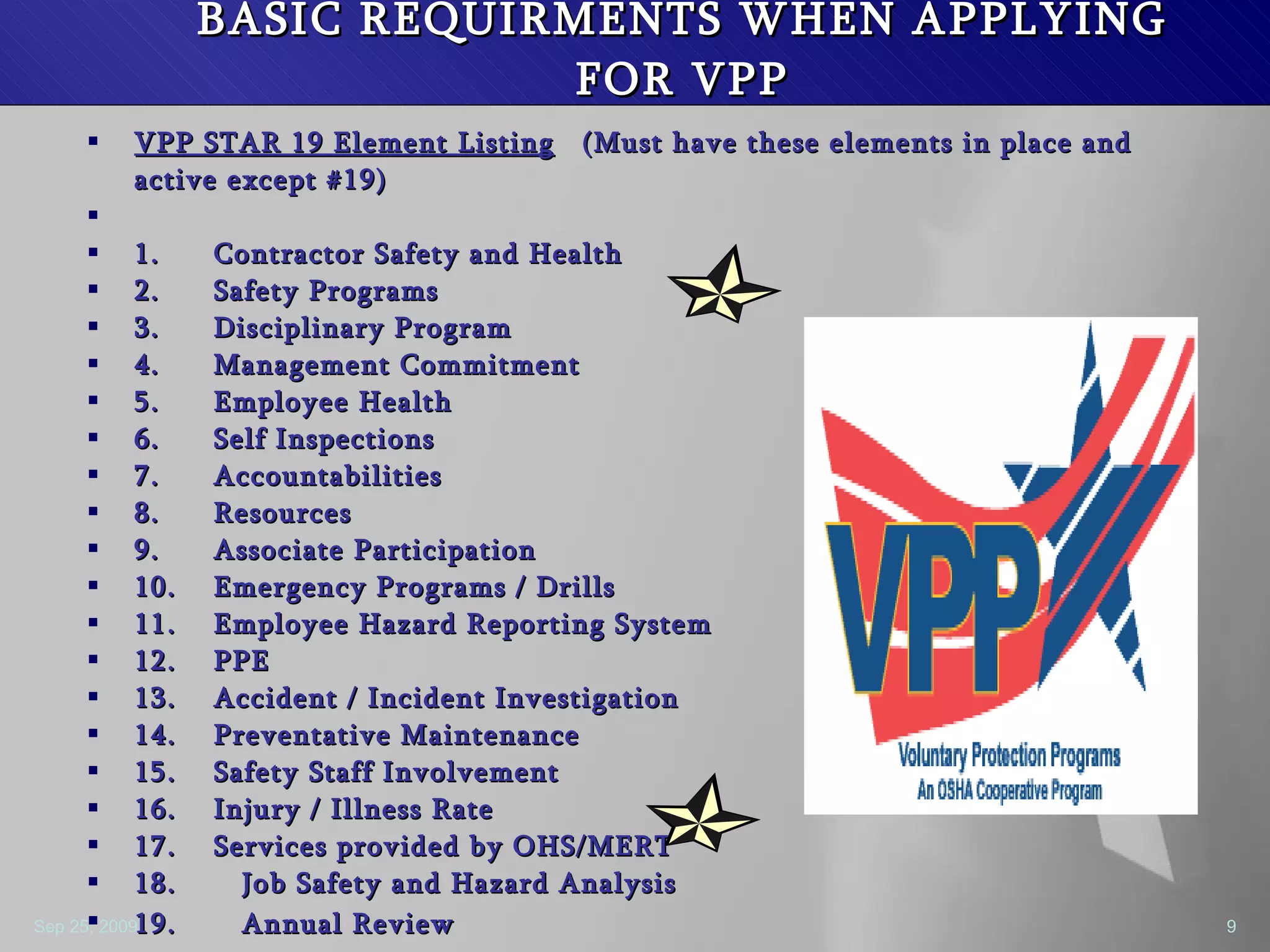 BASIC REQUIRMENTS WHEN APPLYING FOR VPP VPP STAR 19 Element Listing   (Must have these elements in place and active except #19)   1. Contractor Safety and Health 2. Safety Programs  3. Disciplinary Program 4. Management Commitment  5. Employee Health  6. Self Inspections 7. Accountabilities 8. Resources 9. Associate Participation 10. Emergency Programs / Drills 11. Employee Hazard Reporting System 12. PPE 13. Accident / Incident Investigation 14. Preventative Maintenance 15. Safety Staff Involvement 16. Injury / Illness Rate 17. Services provided by OHS/MERT 18.  Job Safety and Hazard Analysis 19.  Annual Review   