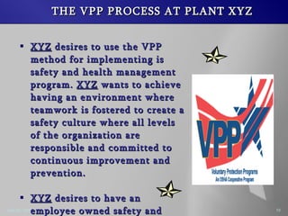 THE VPP PROCESS AT PLANT XYZ XYZ desires to use the VPP method for implementing is safety and health management program. XYZ wants to achieve having an environment where teamwork is fostered to create a safety culture where all levels of the organization are responsible and committed to continuous improvement and prevention. XYZ desires to have an employee owned safety and health program.