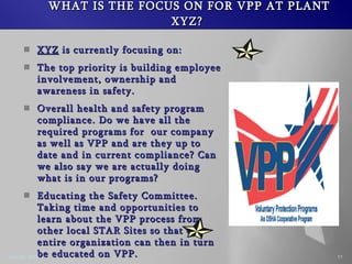 WHAT IS THE FOCUS ON FOR VPP AT PLANT XYZ? XYZ is currently focusing on: The top priority is building employee involvement, ownership and awareness in safety. Overall health and safety program compliance. Do we have all the required programs for our company as well as VPP and are they up to date and in current compliance? Can we also say we are actually doing what is in our programs? Educating the Safety Committee. Taking time and opportunities to learn about the VPP process from other local STAR Sites so that our entire organization can then in turn be educated on VPP.