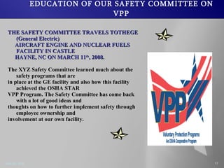 EDUCATION OF OUR SAFETY COMMITTEE ON VPP THE SAFETY COMMITTEE TRAVELS TOTHEGE (General Electric) AIRCRAFT ENGINE AND NUCLEAR FUELS FACILITY IN CASTLE HAYNE, NC ON MARCH 11 th , 2008. The XYZ Safety Committee learned much about the safety programs that are in place at the GE facility and also how this facility achieved the OSHA STAR VPP Program. The Safety Committee has come back with a lot of good ideas and thoughts on how to further implement safety through employee ownership and involvement at our own facility.