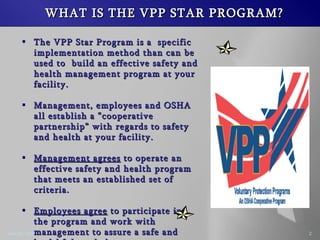 WHAT IS THE VPP STAR PROGRAM? The VPP Star Program is a specific implementation method than can be used to build an effective safety and health management program at your facility. Management, employees and OSHA all establish a cooperative partnership with regards to safety and health at your facility. Management agrees to operate an effective safety and health program that meets an established set of criteria. Employees agree to participate in the program and work with management to assure a safe and healthful workplace.