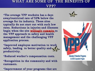 WHAT ARE SOME OF  THE BENEFITS OF VPP? The average VPP worksite has a days away/restricted rate of 52% below the average for its industry. These sites typically do not start out with such low rates. Reductions in injuries and illnesses begin when the site  willingly commits  to the VPP approach to safety and health management and the challenging VPP application process. Improved employee motivation to work safely, leading  to better quality and productivity. Reduced workers compensation costs. Recognition in the community and with customers. Improvement of your programs that are already good, through the internal and external application process. 