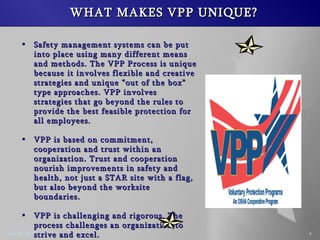 WHAT MAKES VPP UNIQUE? Safety management systems can be put into place using many different means and methods. The VPP Process is unique because it involves flexible and creative strategies and unique out of the box type approaches. VPP involves strategies that go beyond the rules to provide the best feasible protection for all employees. VPP is based on commitment, cooperation and trust within an organization. Trust and cooperation nourish improvements in safety and health, not just a STAR site with a flag, but also beyond the worksite boundaries. VPP is challenging and rigorous. The process challenges an organization to strive and excel. VPP gives ownership and control of safety and health to the employees, not management.