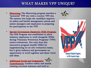 WHAT MAKES VPP UNIQUE? Mentoring: The Mentoring program matches a potential VPP site with a current VPP site. The mentor site helps the candidate improve its safety and health management system and assists managers and employees in preparing for participation in the VPP. Special Government Employee (SGE) Program: The SGE Program was established to allow industry employees to work alongside OSHA during Voluntary Protection Programs' (VPP) onsite evaluations. Not only does this innovative program benefit OSHA by supplementing its on-site evaluation teams, but it gives industry and government an opportunity to work together and share views and ideas. Additional Social and Community Contributions: Conduct safety and health training outreach seminars and hold or participate in safety and health conferences.