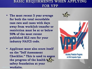 BASIC REQUIRMENTS WHEN APPLYING FOR VPP The most recent 3 year average for both the total recordable case rate and cases with days away from work/job transfer or restriction must be at or below 50% of the most recent published BLS rate for your industry NAICS code. Applicant must also score itself on the Self Assessment Checklist. This is used to assess the progress of the health and safety foundation at your worksite.