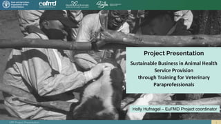 VPP Project Presentation
Project Presentation
Sustainable Business in Animal Health
Service Provision
through Training for Veterinary
Paraprofessionals
Holly Hufnagel – EuFMD Project coordinator
 