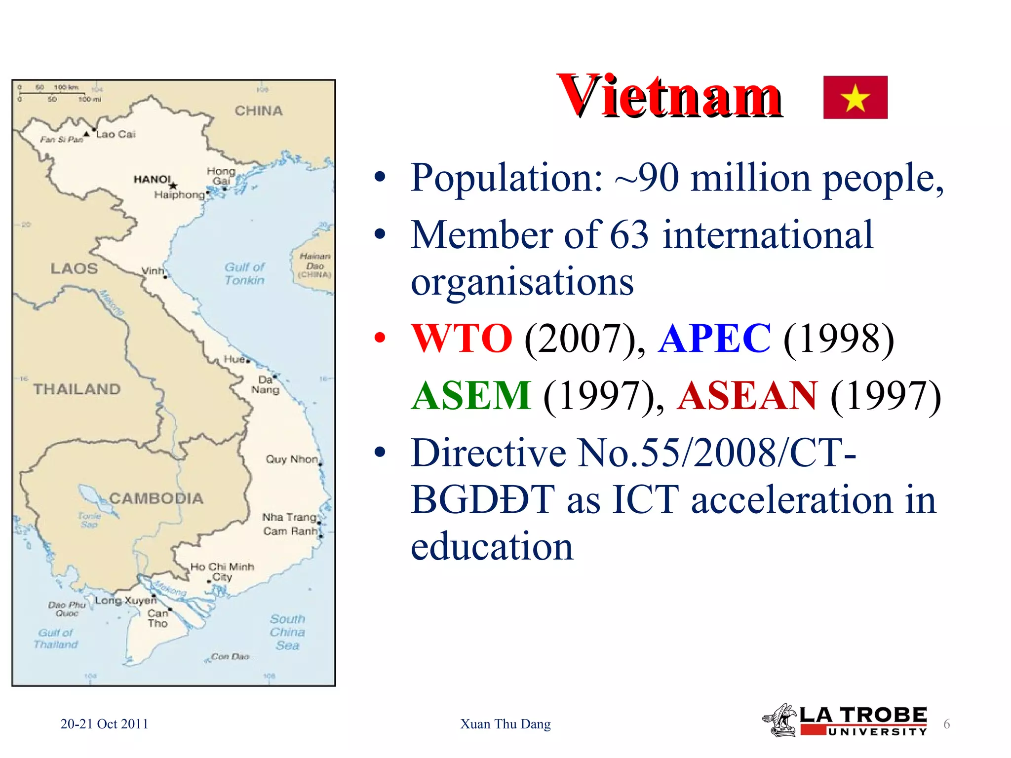 Vietnam Population: ~90 million people, Member of 63 international organisations WTO (2007), APEC (1998) ASEM (1997), ASEAN (1997) Directive No.55/2008/CT-BGDĐT as ICT acceleration in education 20-21 Oct 2011 Xuan Thu Dang