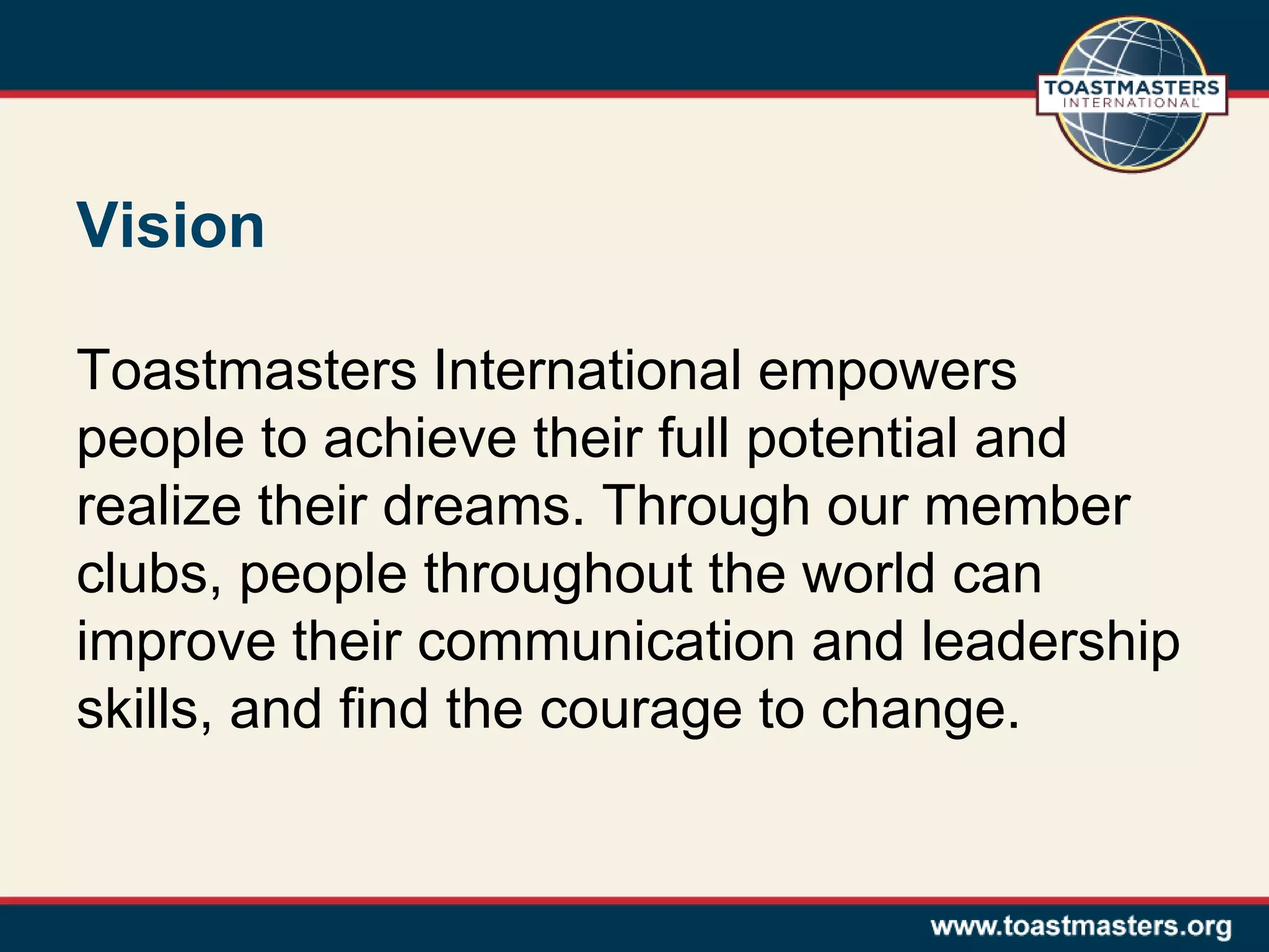 Vision
Toastmasters International empowers
people to achieve their full potential and
realize their dreams. Through our member
clubs, people throughout the world can
improve their communication and leadership
skills, and find the courage to change.
 
