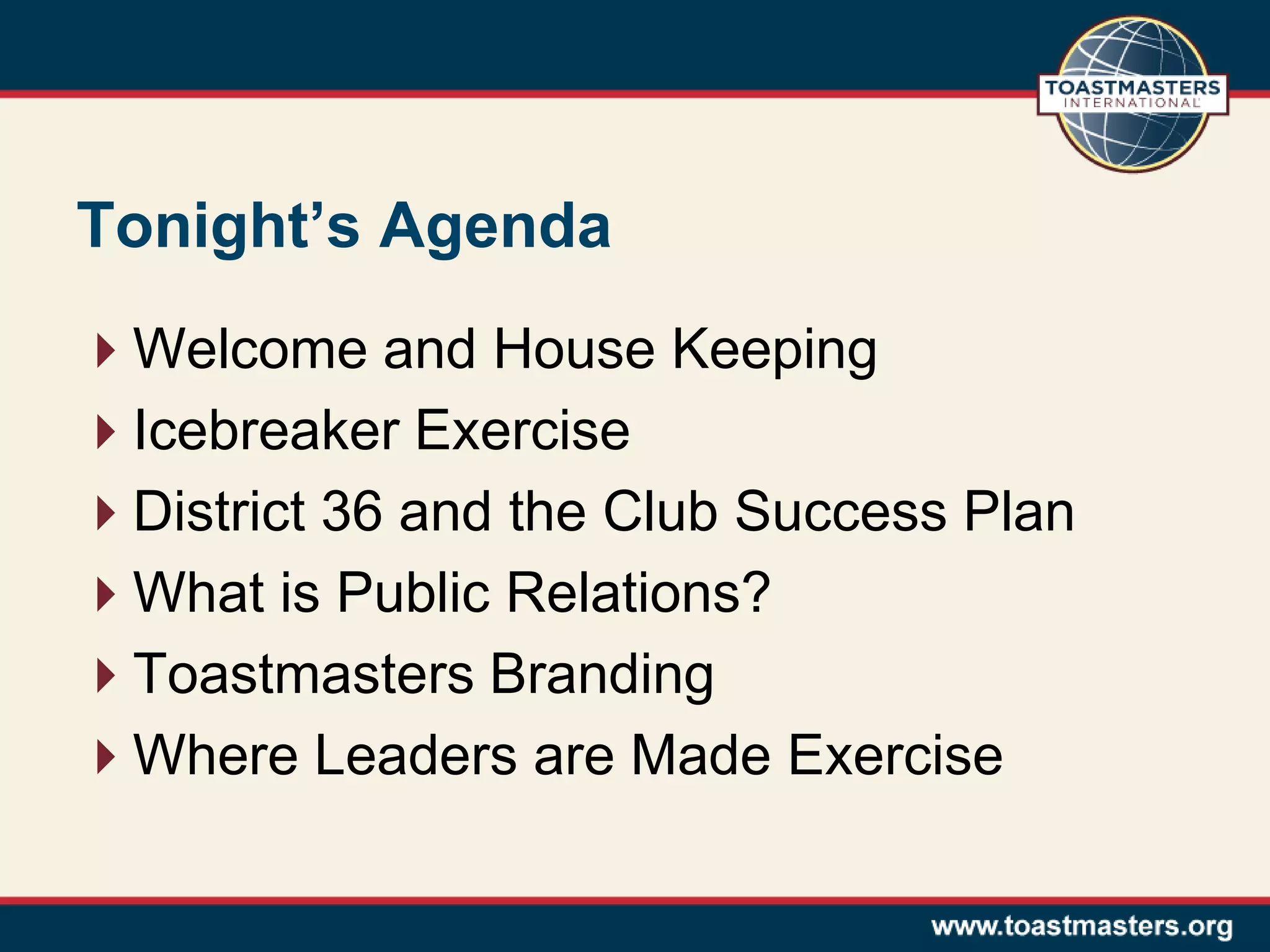 Tonight’s Agenda
Welcome and House Keeping
Icebreaker Exercise
District 36 and the Club Success Plan
What is Public Relations?
Toastmasters Branding
Where Leaders are Made Exercise
 