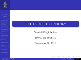 Vrushali Piraji
   Jadhav

Introduction
What is sixth
sense
technology?            SIXTH SENSE TECHNOLOGY
Architecture

Hand gesture
recoginition

Computer
                            Vrushali Piraji Jadhav
vision based
techniques
                            SSVPS’s BSD COE,Dhule
Working

Applications
                            September 30, 2012
Future
Enhancement

Conclusion

Bibliography



  September 30, 2012                                 Vrushali P. Jadhav   1/23
 