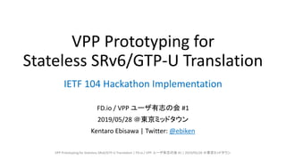 VPP Prototyping for
Stateless SRv6/GTP-U Translation
FD.io / VPP ユーザ有志の会 #1
2019/05/28 ＠東京ミッドタウン
Kentaro Ebisawa | Twitter: @ebiken
IETF 104 Hackathon Implementation
VPP Prototyping for Stateless SRv6/GTP-U Translation | FD.io / VPP ユーザ有志の会 #1 | 2019/05/28 ＠東京ミッドタウン
 