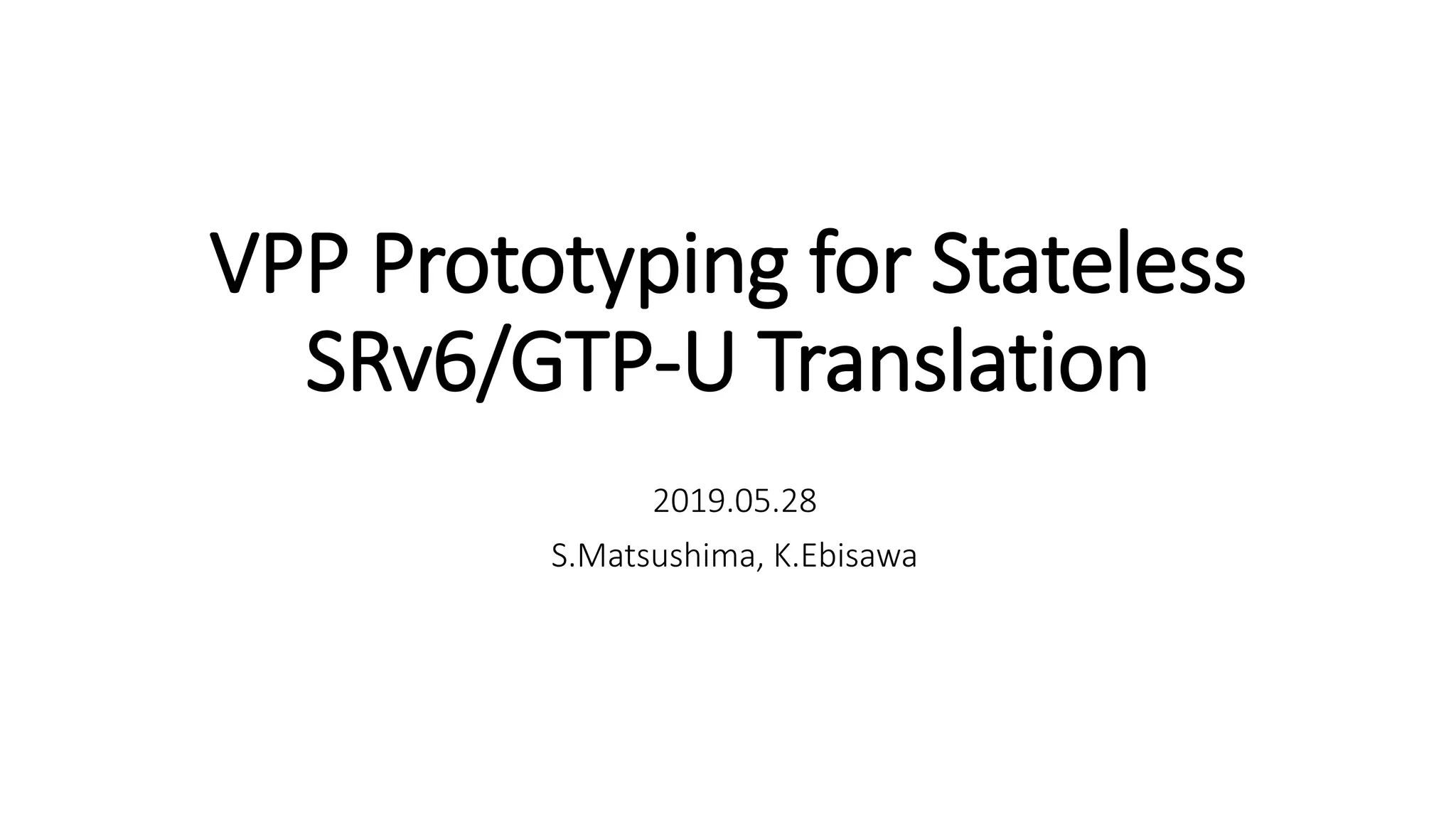 VPP Prototyping for Stateless
SRv6/GTP-U Translation
2019.05.28
S.Matsushima, K.Ebisawa
 